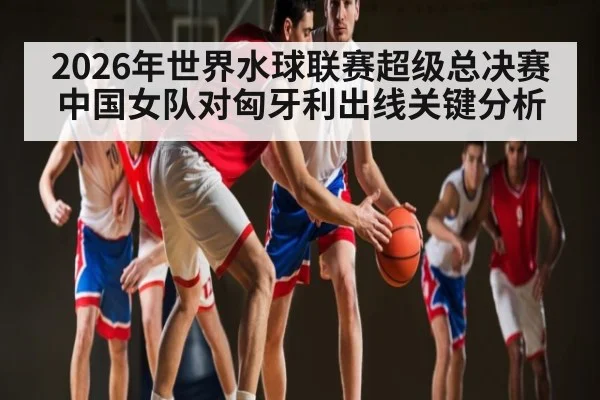 2026年世界水球联赛超级总决赛中国女队对匈牙利出线关键分析