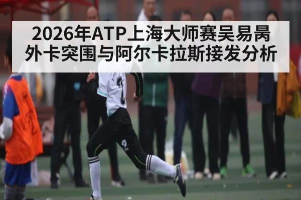 2026年ATP上海大师赛吴易昺外卡突围与阿尔卡拉斯接发分析