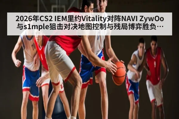 2026年CS2 IEM里约Vitality对阵NAVI ZywOo与s1mple狙击对决地图控制与残局博弈胜负手分析