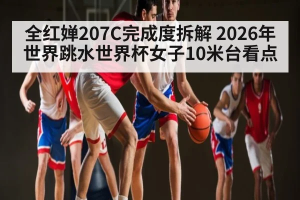 全红婵207C完成度拆解 2026年世界跳水世界杯女子10米台看点
